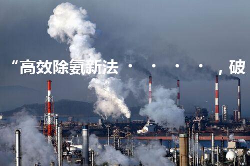 “高效除氨新法，破解氨氮廢水超標難題”